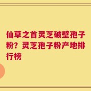 仙草之首灵芝破壁孢子粉？灵芝孢子粉产地排行榜