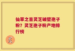 仙草之首灵芝破壁孢子粉？灵芝孢子粉产地排行榜