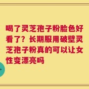 喝了灵芝孢子粉脸色好看了？长期服用破壁灵芝孢子粉真的可以让女性变漂亮吗