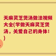 天麻灵芝煲汤做法视频大全(学做天麻灵芝煲汤，关爱自己的身体！)