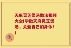 天麻灵芝煲汤做法视频大全(学做天麻灵芝煲汤，关爱自己的身体！)