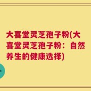 大喜堂灵芝孢子粉(大喜堂灵芝孢子粉：自然养生的健康选择)