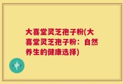 大喜堂灵芝孢子粉(大喜堂灵芝孢子粉：自然养生的健康选择)