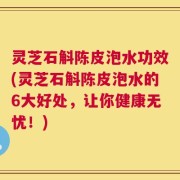 灵芝石斛陈皮泡水功效(灵芝石斛陈皮泡水的6大好处，让你健康无忧！)