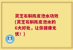 灵芝石斛陈皮泡水功效(灵芝石斛陈皮泡水的6大好处，让你健康无忧！)