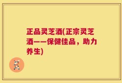 正品灵芝酒(正宗灵芝酒——保健佳品，助力养生)