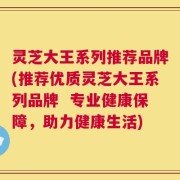 灵芝大王系列推荐品牌(推荐优质灵芝大王系列品牌  专业健康保障，助力健康生活)