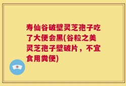 寿仙谷破壁灵芝孢子吃了大便会黑(谷粒之美灵芝孢子壁破片，不宜食用粪便)