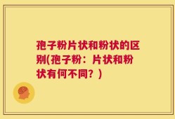 孢子粉片状和粉状的区别(孢子粉：片状和粉状有何不同？)