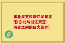 东北灵芝和浙江龙泉灵芝(东北与浙江灵芝：两者之间的巨大差异)