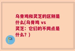 乌骨鸡和灵芝的区别是什么(乌骨鸡 vs 灵芝：它们的不同点是什么？)
