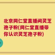 北京同仁堂直播间灵芝孢子粉(同仁堂直播带你认识灵芝孢子粉)