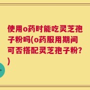 使用o药时能吃灵芝孢子粉吗(o药服用期间可否搭配灵芝孢子粉？)