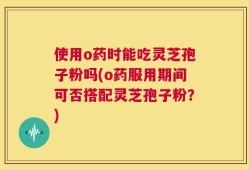 使用o药时能吃灵芝孢子粉吗(o药服用期间可否搭配灵芝孢子粉？)