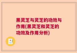 黑灵芝与灵芝的功效与作用(黑灵芝和灵芝的功效及作用分析)