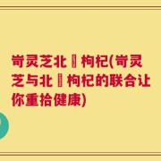 岢灵芝北茋枸杞(岢灵芝与北茋枸杞的联合让你重拾健康)
