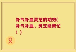 补气补血灵芝的功效(补气补血，灵芝能帮忙！)