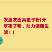发朋友圈卖孢子粉(分享孢子粉，助力健康生活！)