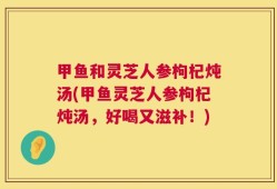 甲鱼和灵芝人参枸杞炖汤(甲鱼灵芝人参枸杞炖汤，好喝又滋补！)