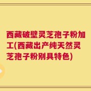 西藏破壁灵芝孢子粉加工(西藏出产纯天然灵芝孢子粉别具特色)