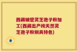 西藏破壁灵芝孢子粉加工(西藏出产纯天然灵芝孢子粉别具特色)