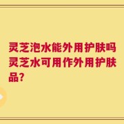 灵芝泡水能外用护肤吗灵芝水可用作外用护肤品？