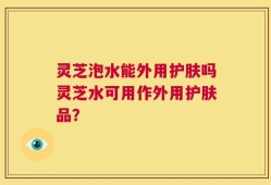 灵芝泡水能外用护肤吗灵芝水可用作外用护肤品？