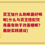 灵芝加什么助眠最好喝呢(什么与灵芝搭配饮用最有助于改善睡眠？最新实践建议)
