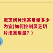 灵芝切片泡茶用量多少为宜(如何控制灵芝切片泡茶用量？)
