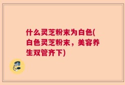什么灵芝粉末为白色(白色灵芝粉末，美容养生双管齐下)