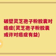 破壁灵芝孢子粉胶囊对癌症(灵芝孢子粉胶囊或许对癌症有益)