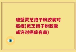 破壁灵芝孢子粉胶囊对癌症(灵芝孢子粉胶囊或许对癌症有益)