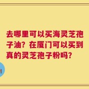 去哪里可以买海灵芝孢子油？在厦门可以买到真的灵芝孢子粉吗？