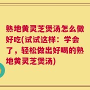 熟地黄灵芝煲汤怎么做好吃(试试这样：学会了，轻松做出好喝的熟地黄灵芝煲汤)