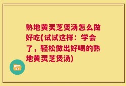 熟地黄灵芝煲汤怎么做好吃(试试这样：学会了，轻松做出好喝的熟地黄灵芝煲汤)
