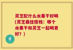 灵芝配什么水果干好喝(灵芝最佳搭档：哪个水果干和灵芝一起喝更好？)