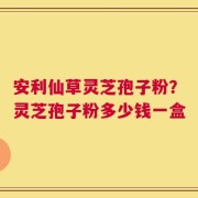 安利仙草灵芝孢子粉？灵芝孢子粉多少钱一盒