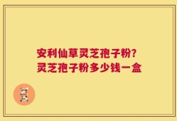 安利仙草灵芝孢子粉？灵芝孢子粉多少钱一盒