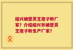 绍兴破壁灵芝孢子粉厂家？介绍绍兴市破壁灵芝孢子粉生产厂家？