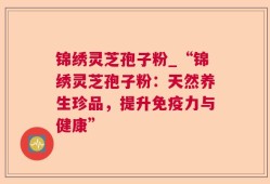 锦绣灵芝孢子粉_“锦绣灵芝孢子粉：天然养生珍品，提升免疫力与健康”