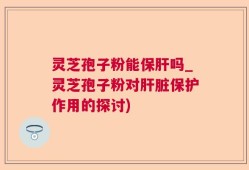灵芝孢子粉能保肝吗_灵芝孢子粉对肝脏保护作用的探讨)
