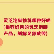 灵芝泡脚推荐哪种好呢(推荐好用的灵芝泡脚产品，缓解足部疲劳)