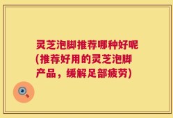 灵芝泡脚推荐哪种好呢(推荐好用的灵芝泡脚产品，缓解足部疲劳)