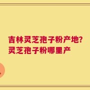 吉林灵芝孢子粉产地？灵芝孢子粉哪里产
