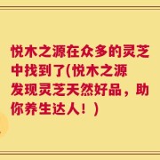 悦木之源在众多的灵芝中找到了(悦木之源 发现灵芝天然好品，助你养生达人！)