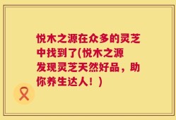 悦木之源在众多的灵芝中找到了(悦木之源 发现灵芝天然好品，助你养生达人！)