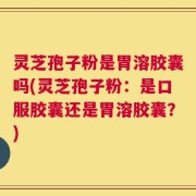 灵芝孢子粉是胃溶胶囊吗(灵芝孢子粉：是口服胶囊还是胃溶胶囊？)