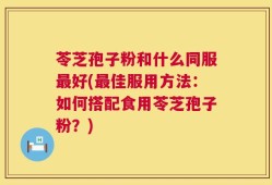 苓芝孢子粉和什么同服最好(最佳服用方法：如何搭配食用苓芝孢子粉？)