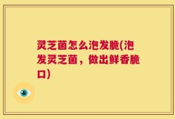灵芝菌怎么泡发脆(泡发灵芝菌，做出鲜香脆口)