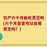 引产六个月能吃灵芝吗(六个月宝宝可以食用灵芝吗？)